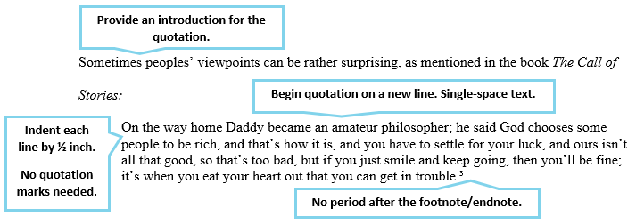 Provide an introduction for the quotation. Begin the quotation on a new line and use single spacing for the quote. Indent each line by 1/2 inch. Quotation marks are not used. Place the period after the quote and before the footnote/endnote; do not use a period after the footnote/endnote